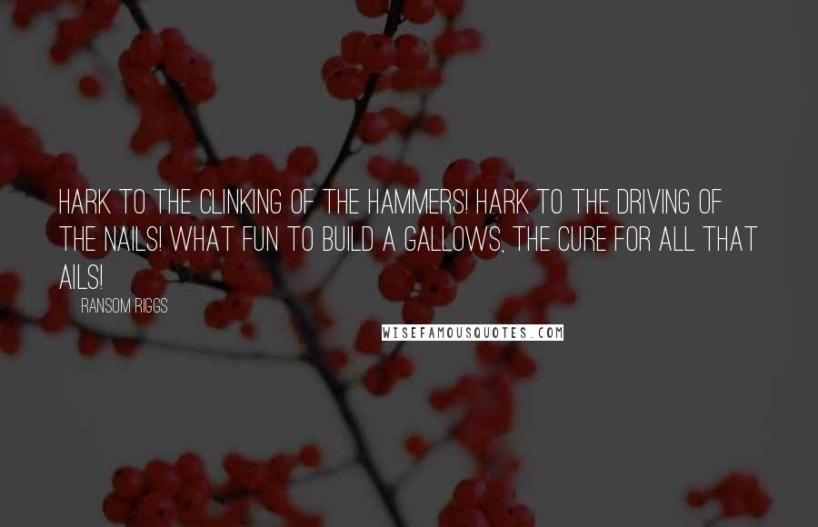 Ransom Riggs Quotes: Hark to the clinking of the hammers! Hark to the driving of the nails! What fun to build a gallows, the cure for all that ails!