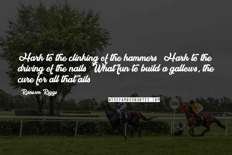 Ransom Riggs Quotes: Hark to the clinking of the hammers! Hark to the driving of the nails! What fun to build a gallows, the cure for all that ails!