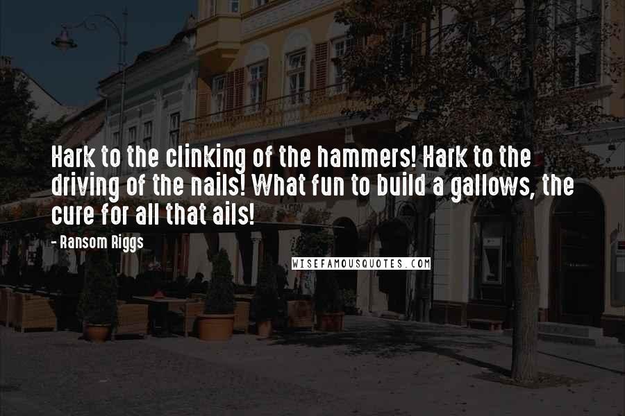 Ransom Riggs Quotes: Hark to the clinking of the hammers! Hark to the driving of the nails! What fun to build a gallows, the cure for all that ails!