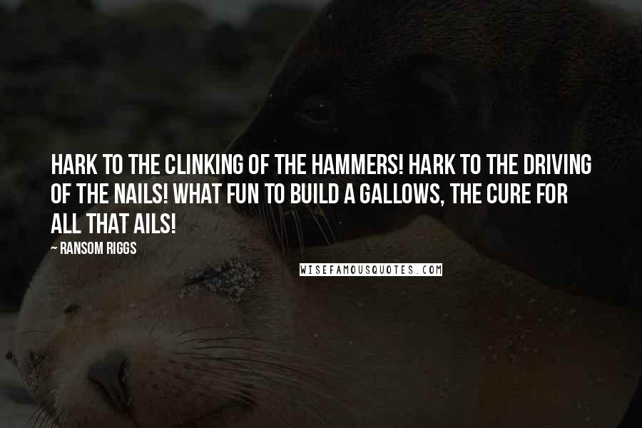 Ransom Riggs Quotes: Hark to the clinking of the hammers! Hark to the driving of the nails! What fun to build a gallows, the cure for all that ails!