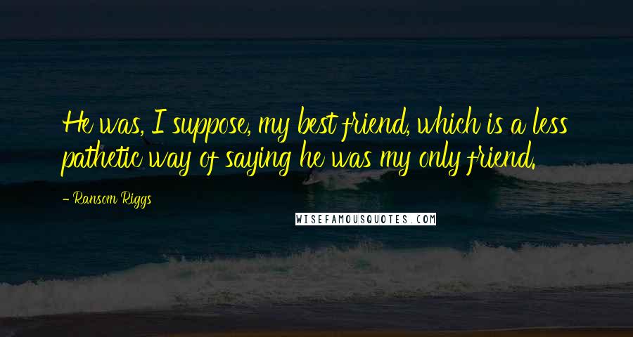 Ransom Riggs Quotes: He was, I suppose, my best friend, which is a less pathetic way of saying he was my only friend.