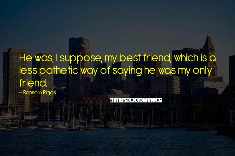 Ransom Riggs Quotes: He was, I suppose, my best friend, which is a less pathetic way of saying he was my only friend.