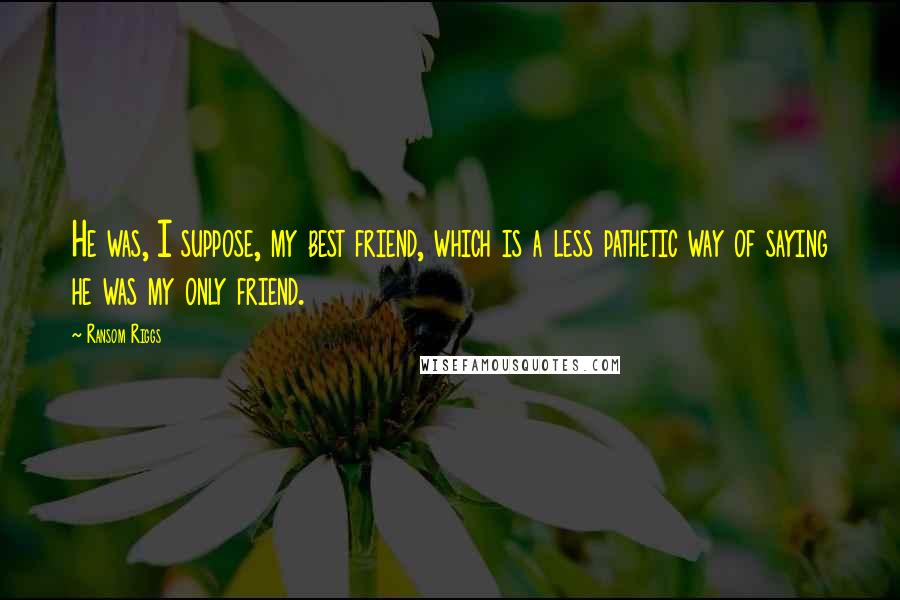 Ransom Riggs Quotes: He was, I suppose, my best friend, which is a less pathetic way of saying he was my only friend.