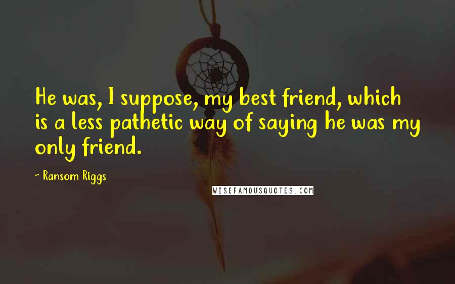 Ransom Riggs Quotes: He was, I suppose, my best friend, which is a less pathetic way of saying he was my only friend.