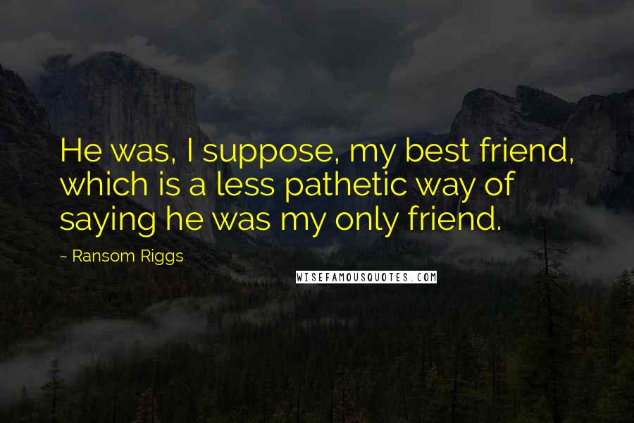 Ransom Riggs Quotes: He was, I suppose, my best friend, which is a less pathetic way of saying he was my only friend.