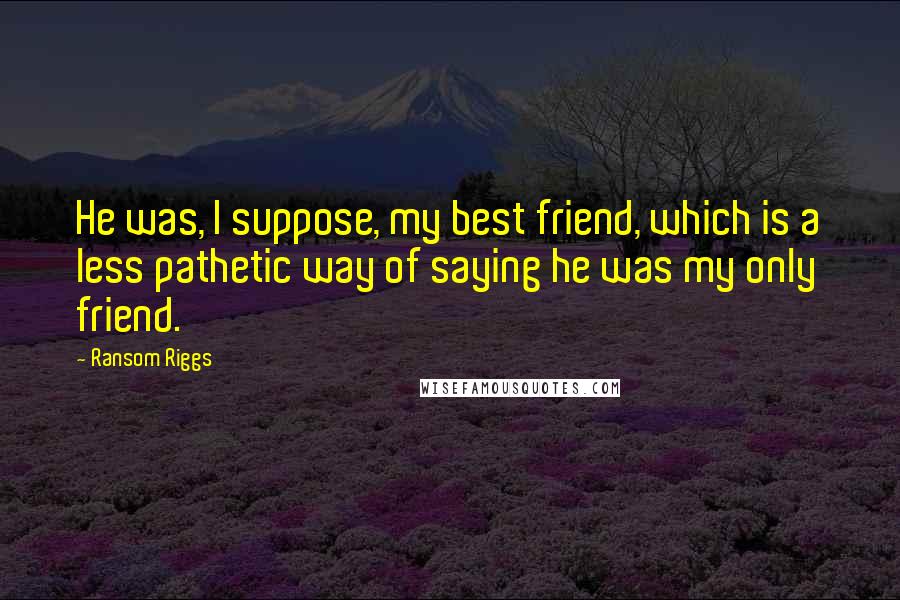 Ransom Riggs Quotes: He was, I suppose, my best friend, which is a less pathetic way of saying he was my only friend.