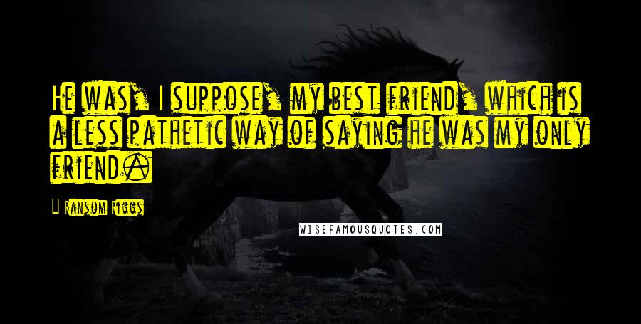 Ransom Riggs Quotes: He was, I suppose, my best friend, which is a less pathetic way of saying he was my only friend.