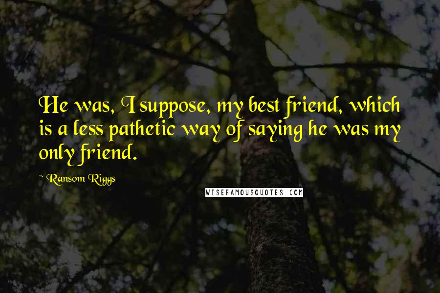 Ransom Riggs Quotes: He was, I suppose, my best friend, which is a less pathetic way of saying he was my only friend.