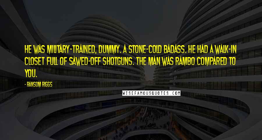 Ransom Riggs Quotes: He was military-trained, dummy. A stone-cold badass. He had a walk-in closet full of sawed-off shotguns. The man was Rambo compared to you.