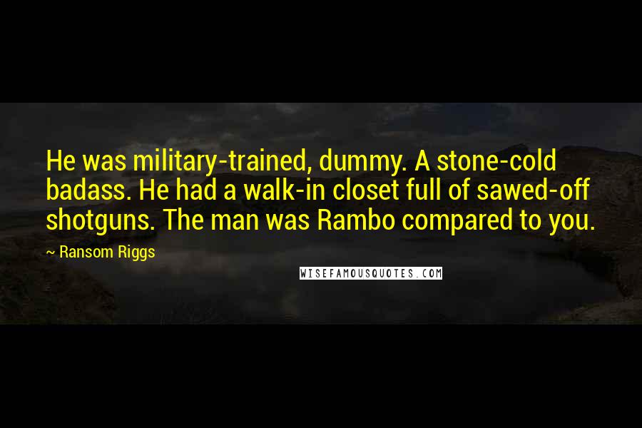 Ransom Riggs Quotes: He was military-trained, dummy. A stone-cold badass. He had a walk-in closet full of sawed-off shotguns. The man was Rambo compared to you.