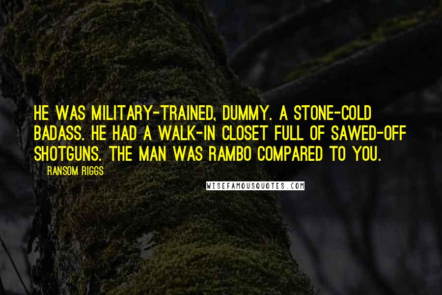 Ransom Riggs Quotes: He was military-trained, dummy. A stone-cold badass. He had a walk-in closet full of sawed-off shotguns. The man was Rambo compared to you.