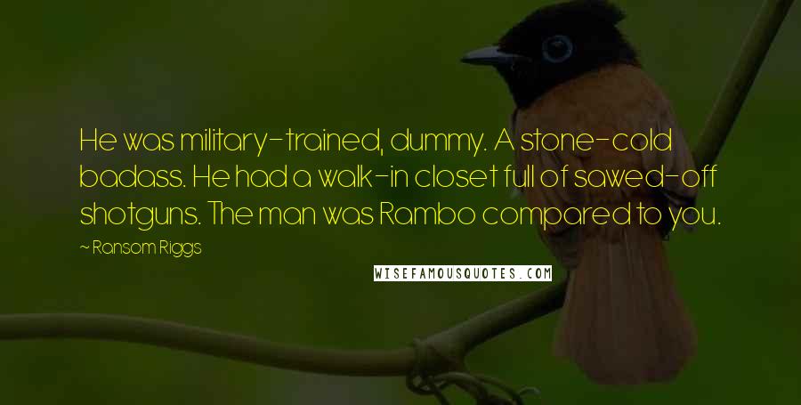 Ransom Riggs Quotes: He was military-trained, dummy. A stone-cold badass. He had a walk-in closet full of sawed-off shotguns. The man was Rambo compared to you.