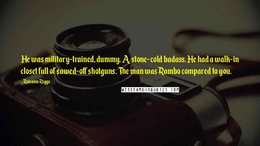 Ransom Riggs Quotes: He was military-trained, dummy. A stone-cold badass. He had a walk-in closet full of sawed-off shotguns. The man was Rambo compared to you.