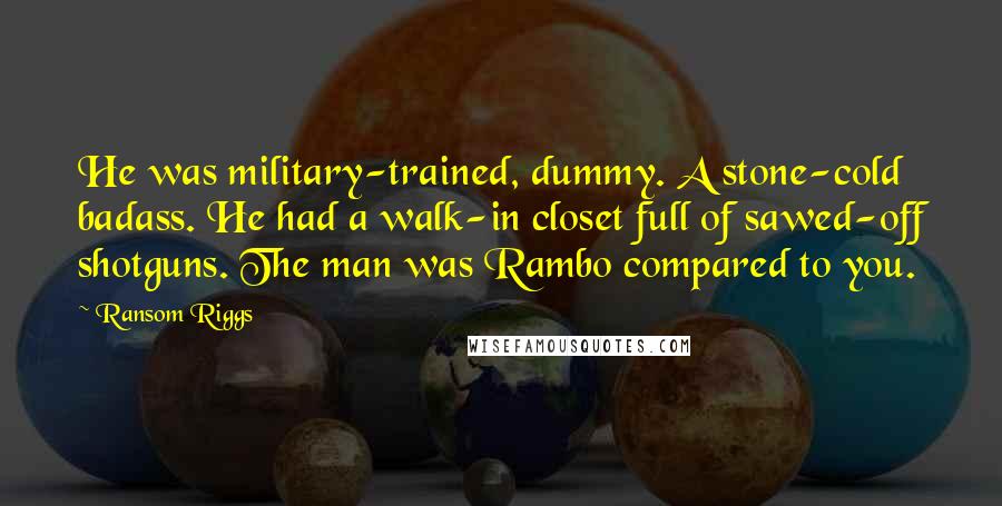 Ransom Riggs Quotes: He was military-trained, dummy. A stone-cold badass. He had a walk-in closet full of sawed-off shotguns. The man was Rambo compared to you.