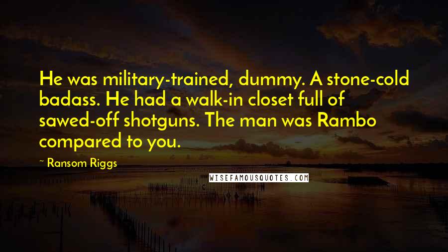 Ransom Riggs Quotes: He was military-trained, dummy. A stone-cold badass. He had a walk-in closet full of sawed-off shotguns. The man was Rambo compared to you.