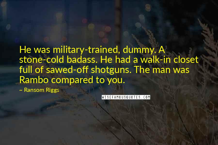 Ransom Riggs Quotes: He was military-trained, dummy. A stone-cold badass. He had a walk-in closet full of sawed-off shotguns. The man was Rambo compared to you.