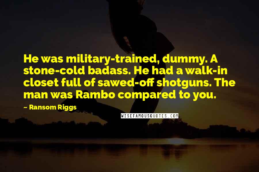 Ransom Riggs Quotes: He was military-trained, dummy. A stone-cold badass. He had a walk-in closet full of sawed-off shotguns. The man was Rambo compared to you.