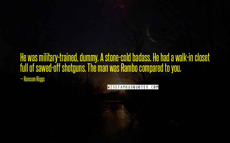 Ransom Riggs Quotes: He was military-trained, dummy. A stone-cold badass. He had a walk-in closet full of sawed-off shotguns. The man was Rambo compared to you.