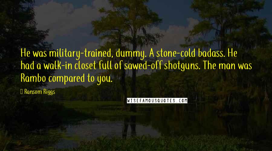 Ransom Riggs Quotes: He was military-trained, dummy. A stone-cold badass. He had a walk-in closet full of sawed-off shotguns. The man was Rambo compared to you.