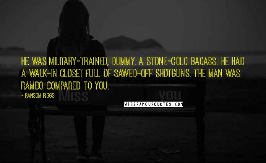 Ransom Riggs Quotes: He was military-trained, dummy. A stone-cold badass. He had a walk-in closet full of sawed-off shotguns. The man was Rambo compared to you.