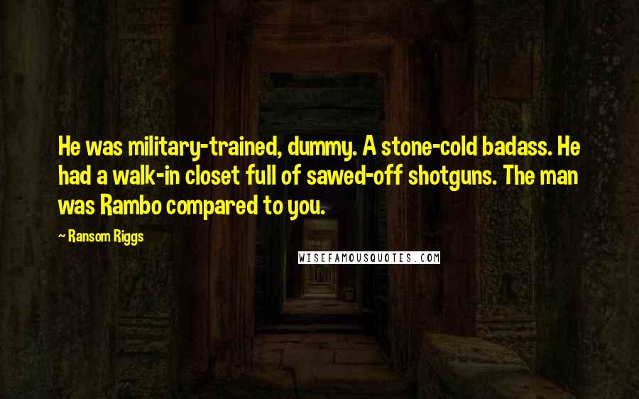 Ransom Riggs Quotes: He was military-trained, dummy. A stone-cold badass. He had a walk-in closet full of sawed-off shotguns. The man was Rambo compared to you.