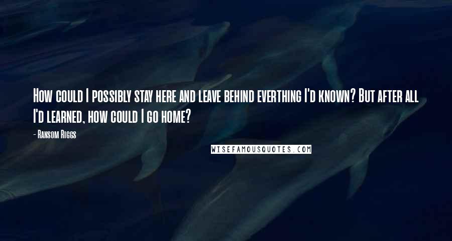 Ransom Riggs Quotes: How could I possibly stay here and leave behind everthing I'd known? But after all I'd learned, how could I go home?