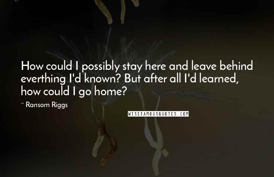 Ransom Riggs Quotes: How could I possibly stay here and leave behind everthing I'd known? But after all I'd learned, how could I go home?