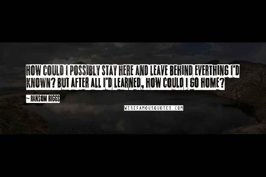 Ransom Riggs Quotes: How could I possibly stay here and leave behind everthing I'd known? But after all I'd learned, how could I go home?