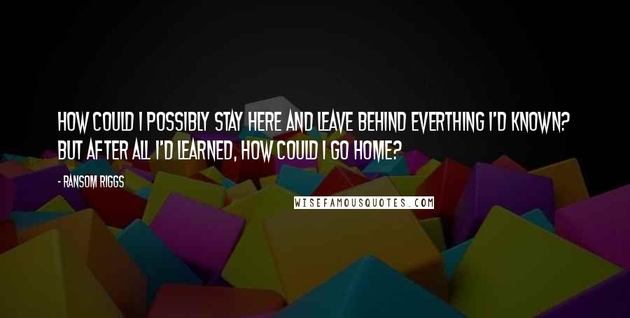 Ransom Riggs Quotes: How could I possibly stay here and leave behind everthing I'd known? But after all I'd learned, how could I go home?