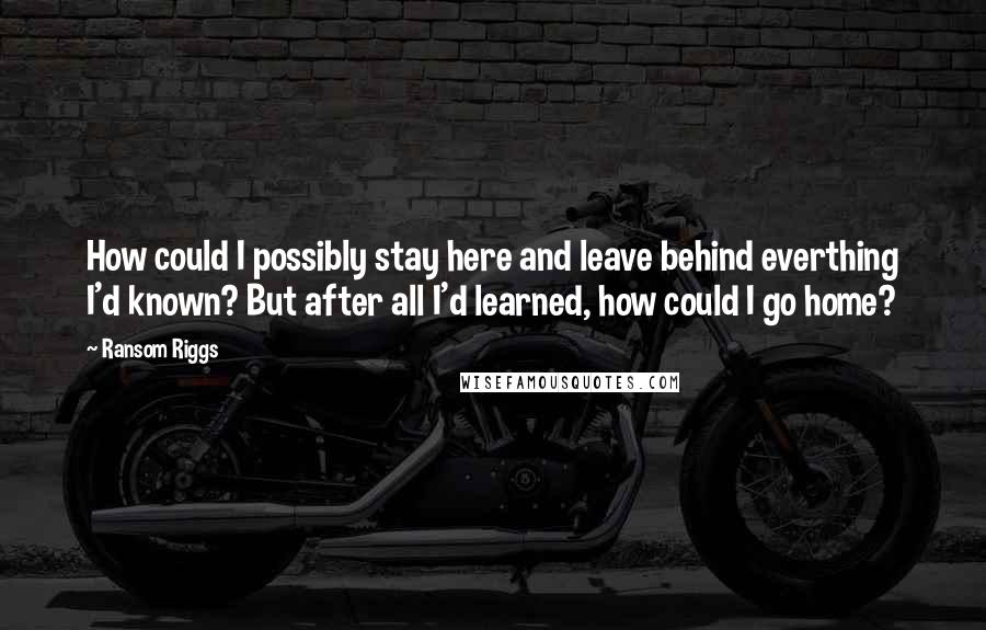 Ransom Riggs Quotes: How could I possibly stay here and leave behind everthing I'd known? But after all I'd learned, how could I go home?