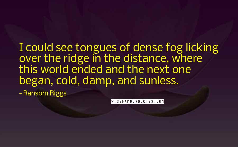 Ransom Riggs Quotes: I could see tongues of dense fog licking over the ridge in the distance, where this world ended and the next one began, cold, damp, and sunless.