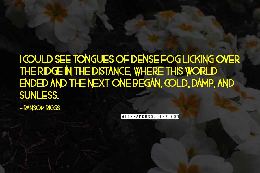 Ransom Riggs Quotes: I could see tongues of dense fog licking over the ridge in the distance, where this world ended and the next one began, cold, damp, and sunless.