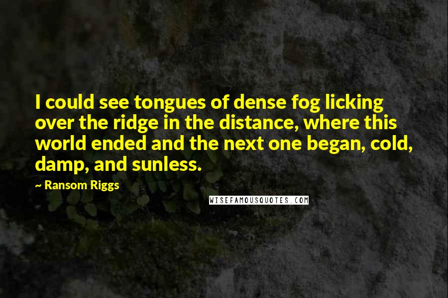 Ransom Riggs Quotes: I could see tongues of dense fog licking over the ridge in the distance, where this world ended and the next one began, cold, damp, and sunless.