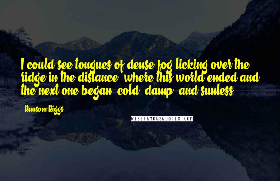 Ransom Riggs Quotes: I could see tongues of dense fog licking over the ridge in the distance, where this world ended and the next one began, cold, damp, and sunless.