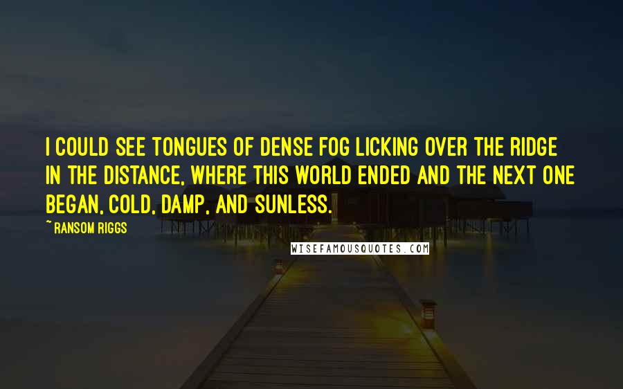 Ransom Riggs Quotes: I could see tongues of dense fog licking over the ridge in the distance, where this world ended and the next one began, cold, damp, and sunless.