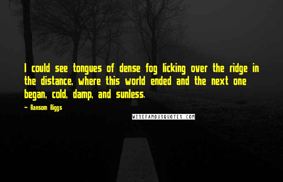 Ransom Riggs Quotes: I could see tongues of dense fog licking over the ridge in the distance, where this world ended and the next one began, cold, damp, and sunless.