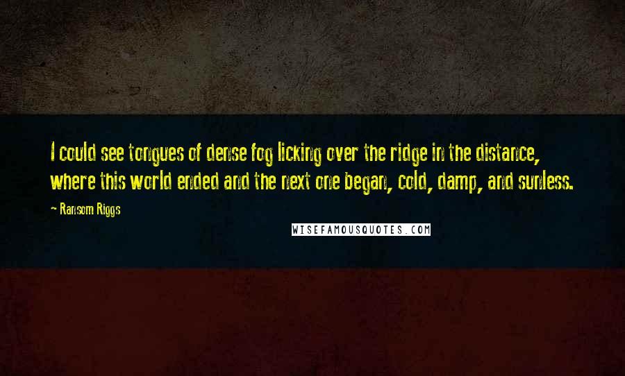 Ransom Riggs Quotes: I could see tongues of dense fog licking over the ridge in the distance, where this world ended and the next one began, cold, damp, and sunless.