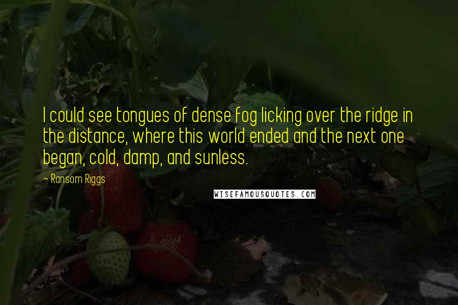 Ransom Riggs Quotes: I could see tongues of dense fog licking over the ridge in the distance, where this world ended and the next one began, cold, damp, and sunless.