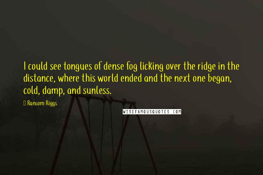 Ransom Riggs Quotes: I could see tongues of dense fog licking over the ridge in the distance, where this world ended and the next one began, cold, damp, and sunless.