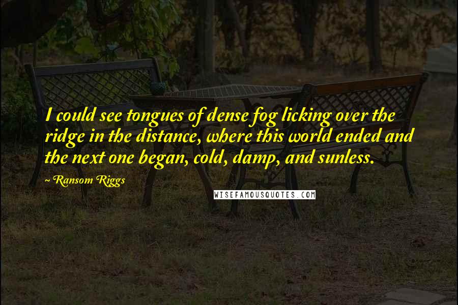 Ransom Riggs Quotes: I could see tongues of dense fog licking over the ridge in the distance, where this world ended and the next one began, cold, damp, and sunless.