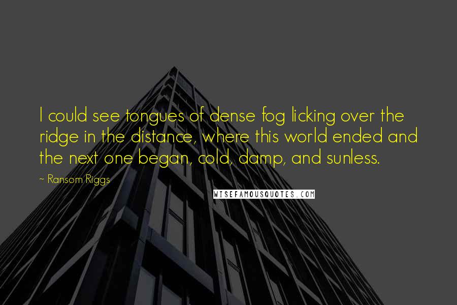 Ransom Riggs Quotes: I could see tongues of dense fog licking over the ridge in the distance, where this world ended and the next one began, cold, damp, and sunless.