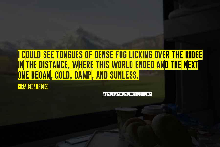 Ransom Riggs Quotes: I could see tongues of dense fog licking over the ridge in the distance, where this world ended and the next one began, cold, damp, and sunless.