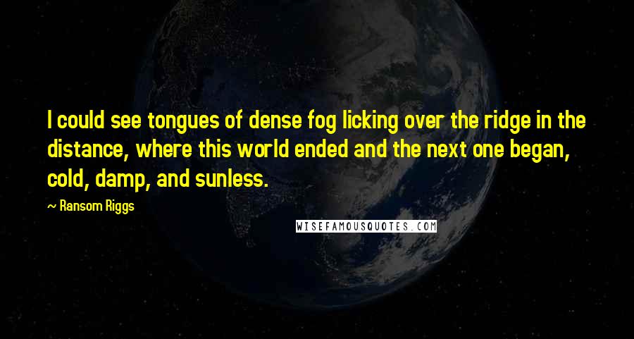 Ransom Riggs Quotes: I could see tongues of dense fog licking over the ridge in the distance, where this world ended and the next one began, cold, damp, and sunless.