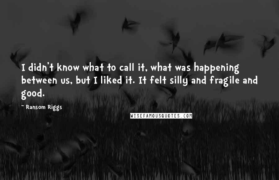Ransom Riggs Quotes: I didn't know what to call it, what was happening between us, but I liked it. It felt silly and fragile and good.
