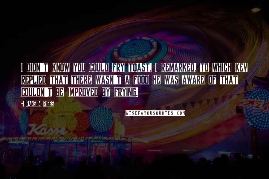 Ransom Riggs Quotes: I didn't know you could fry toast, I remarked, to which Kev replied that there wasn't a food he was aware of that couldn't be improved by frying.