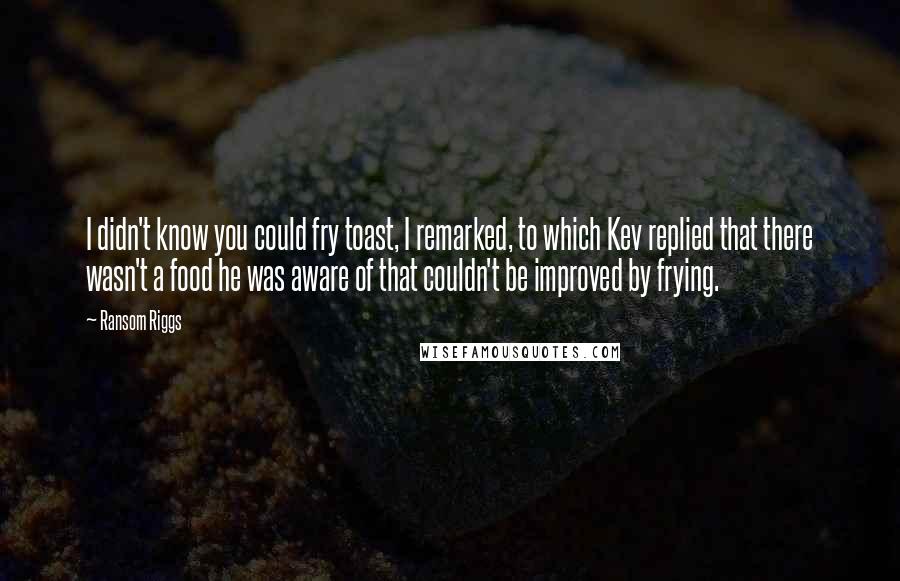 Ransom Riggs Quotes: I didn't know you could fry toast, I remarked, to which Kev replied that there wasn't a food he was aware of that couldn't be improved by frying.