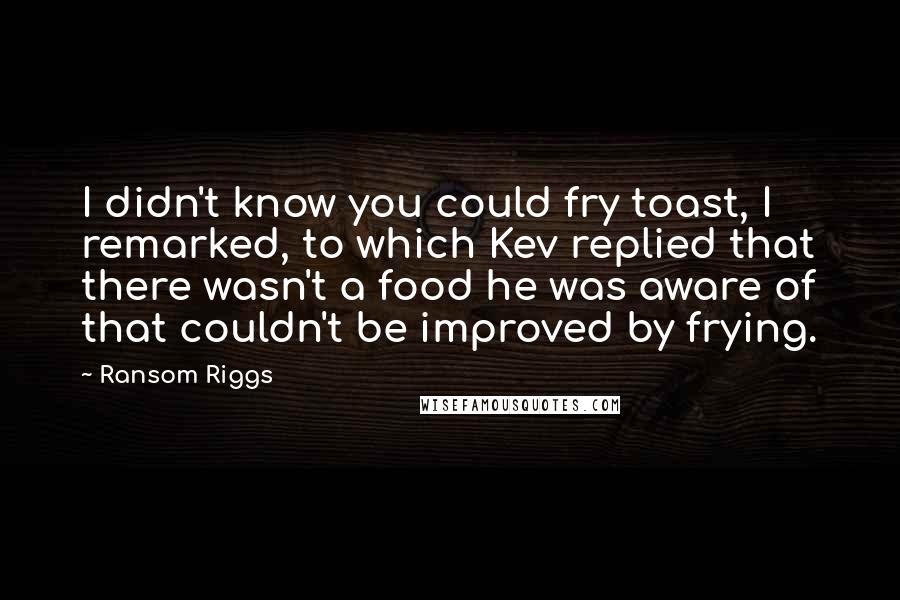 Ransom Riggs Quotes: I didn't know you could fry toast, I remarked, to which Kev replied that there wasn't a food he was aware of that couldn't be improved by frying.