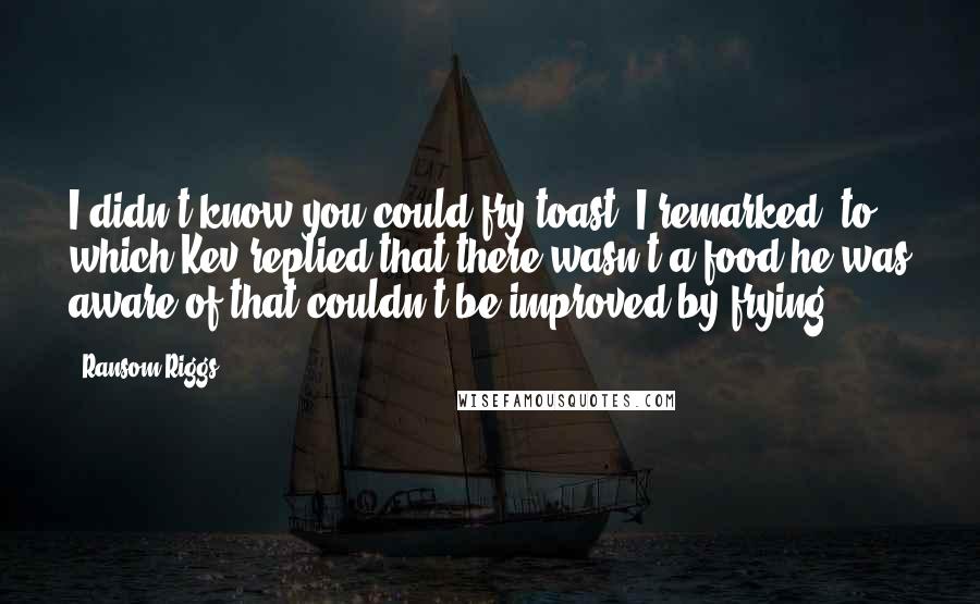Ransom Riggs Quotes: I didn't know you could fry toast, I remarked, to which Kev replied that there wasn't a food he was aware of that couldn't be improved by frying.