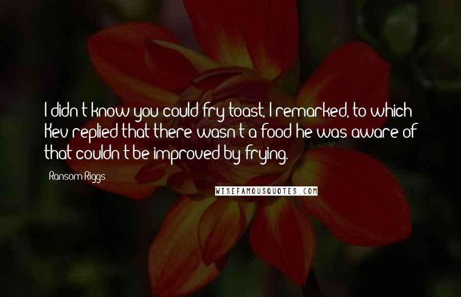 Ransom Riggs Quotes: I didn't know you could fry toast, I remarked, to which Kev replied that there wasn't a food he was aware of that couldn't be improved by frying.