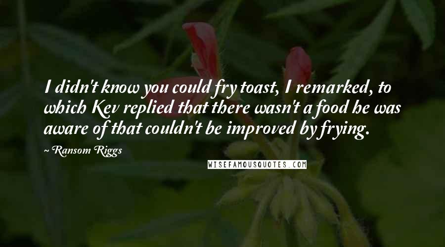 Ransom Riggs Quotes: I didn't know you could fry toast, I remarked, to which Kev replied that there wasn't a food he was aware of that couldn't be improved by frying.